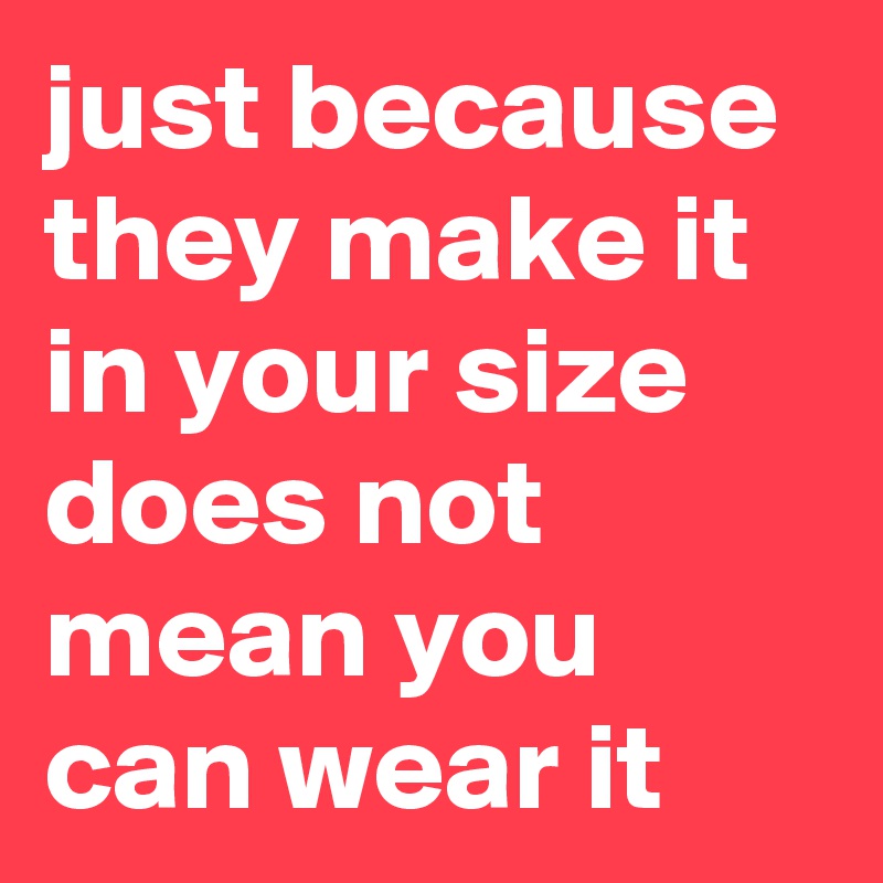 just because they make it in your size does not mean you can wear it
