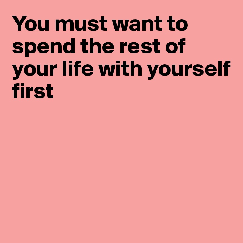 You must want to
spend the rest of
your life with yourself
first




