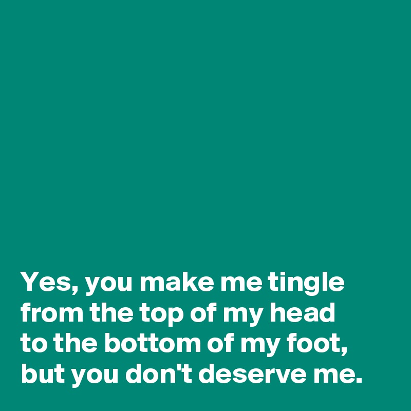 







Yes, you make me tingle from the top of my head 
to the bottom of my foot, but you don't deserve me.