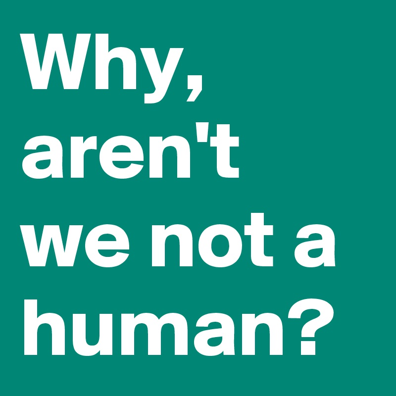 Why, aren't we not a human?
