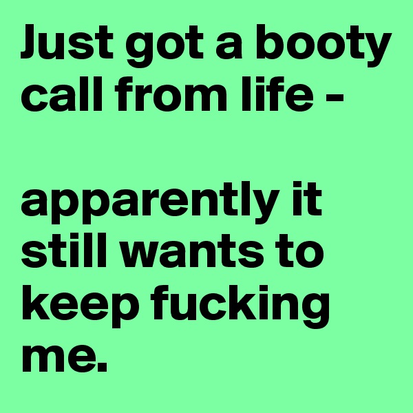 Just got a booty call from life - 

apparently it still wants to keep fucking me.