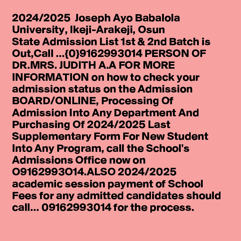 2024/2025  Joseph Ayo Babalola University, Ikeji-Arakeji, Osun State Admission List 1st & 2nd Batch is Out,Call ...{0}9162993014 PERSON OF DR.MRS. JUDITH A.A FOR MORE INFORMATION on how to check your admission status on the Admission BOARD/ONLINE, Processing Of Admission Into Any Department And Purchasing Of 2024/2025 Last Supplementary Form For New Student Into Any Program, call the School's Admissions Office now on O9162993O14.ALSO 2024/2025 academic session payment of School Fees for any admitted candidates should call... 09162993014 for the process.