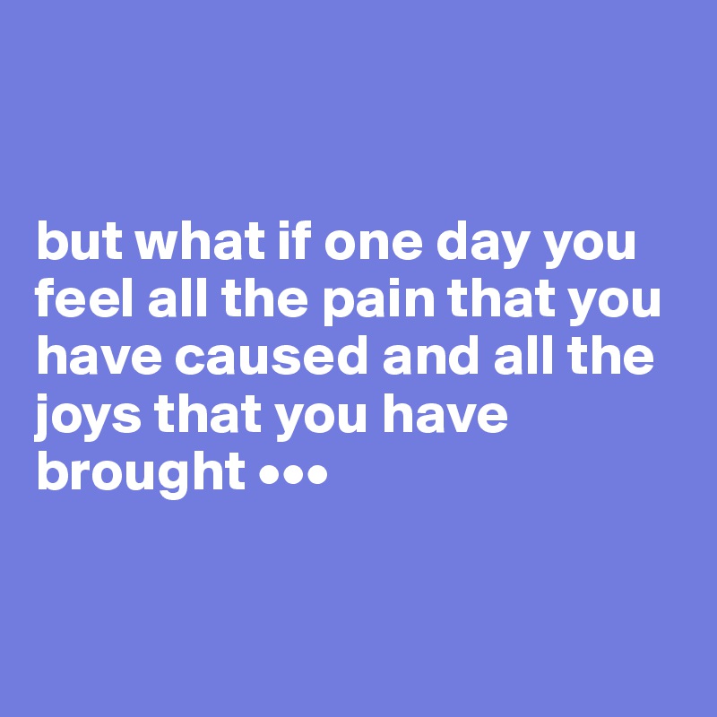 but what if one day you feel all the pain that you have caused and all ...