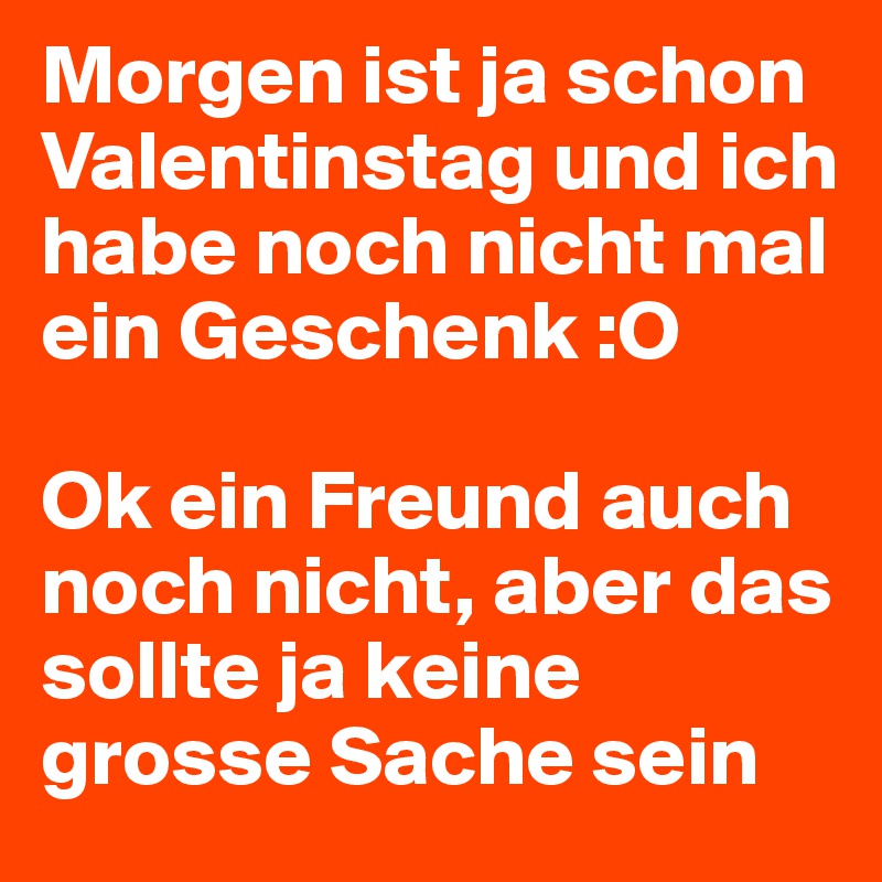 Morgen ist ja schon Valentinstag und ich habe noch nicht mal ein Geschenk :O

Ok ein Freund auch noch nicht, aber das sollte ja keine grosse Sache sein