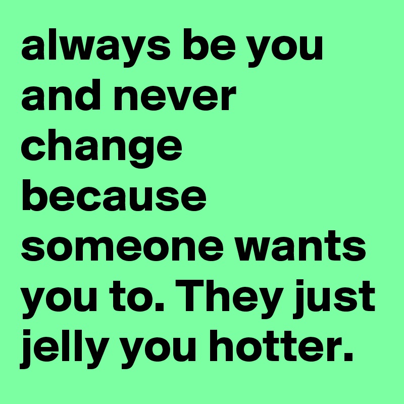 always be you and never change because someone wants you to. They just jelly you hotter.  