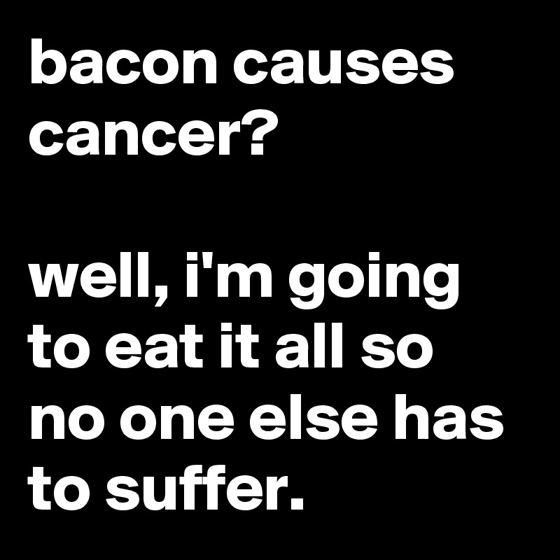 bacon causes cancer?

well, i'm going to eat it all so no one else has to suffer.
