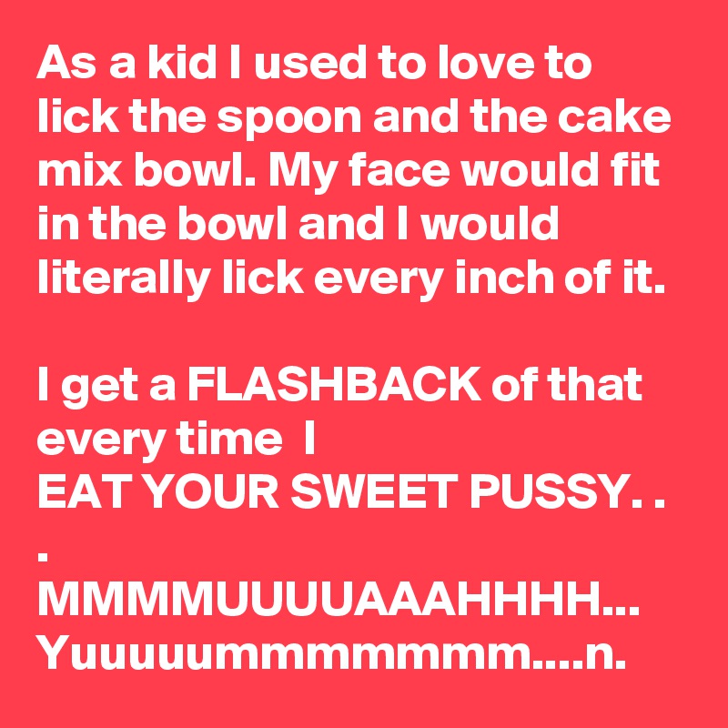 As a kid I used to love to lick the spoon and the cake mix bowl. My face would fit in the bowl and I would literally lick every inch of it.

I get a FLASHBACK of that every time  I
EAT YOUR SWEET PUSSY. . .
MMMMUUUUAAAHHHH...
Yuuuuummmmmmm....n.