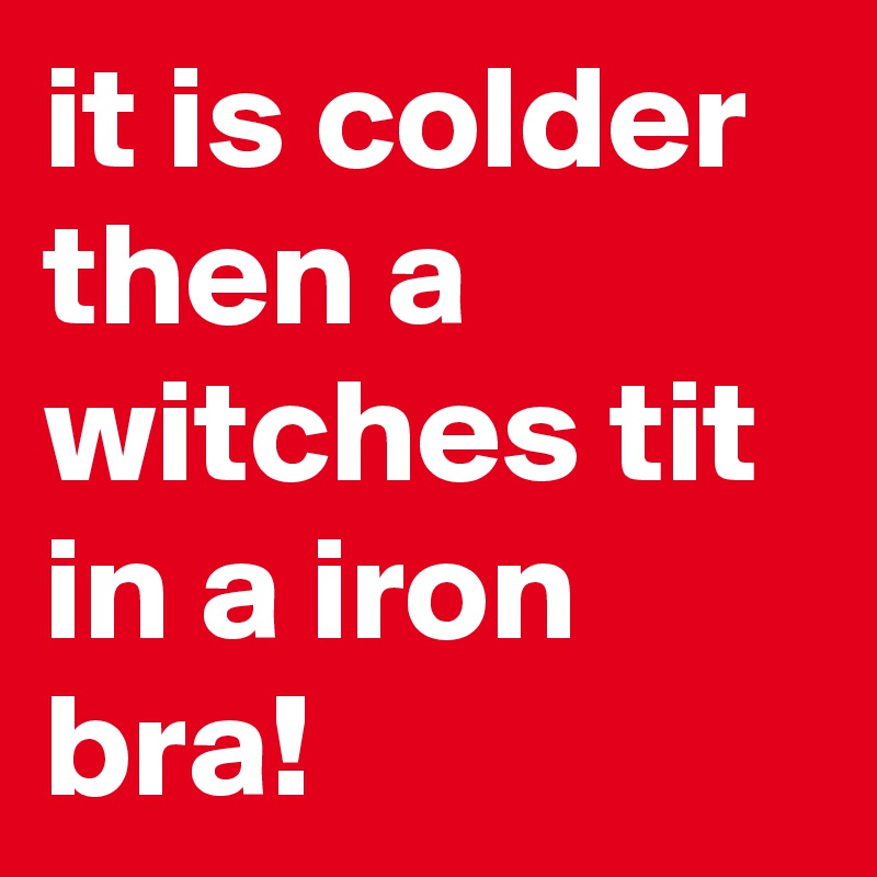 it is colder then a witches tit in a iron bra!