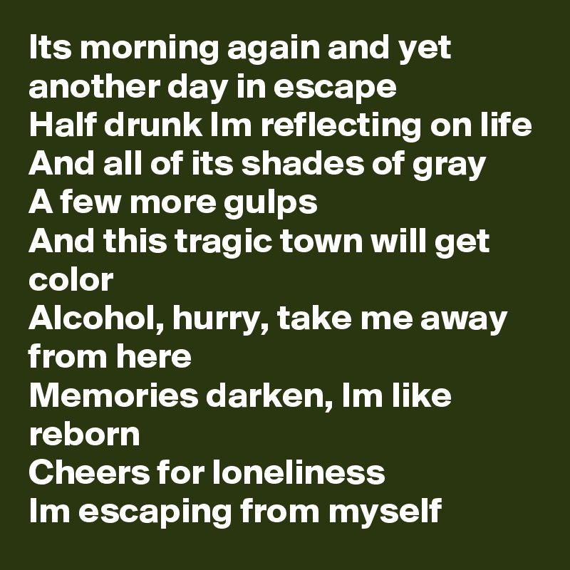 Its morning again and yet another day in escape
Half drunk Im reflecting on life
And all of its shades of gray
A few more gulps
And this tragic town will get color
Alcohol, hurry, take me away from here
Memories darken, Im like reborn
Cheers for loneliness
Im escaping from myself