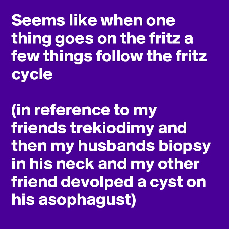 Seems like when one thing goes on the fritz a few things follow the fritz cycle 

(in reference to my friends trekiodimy and then my husbands biopsy in his neck and my other friend devolped a cyst on his asophagust)  