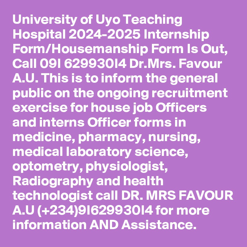 University of Uyo Teaching Hospital 2024-2025 Internship Form/Housemanship Form Is Out, Call 09I 629930I4 Dr.Mrs. Favour A.U. This is to inform the general public on the ongoing recruitment exercise for house job Officers and interns Officer forms in medicine, pharmacy, nursing, medical laboratory science, optometry, physiologist, Radiography and health technologist call DR. MRS FAVOUR A.U (+234)9I629930I4 for more information AND Assistance.