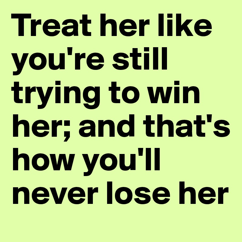 Treat her like you're still trying to win her; and that's how you'll never lose her 