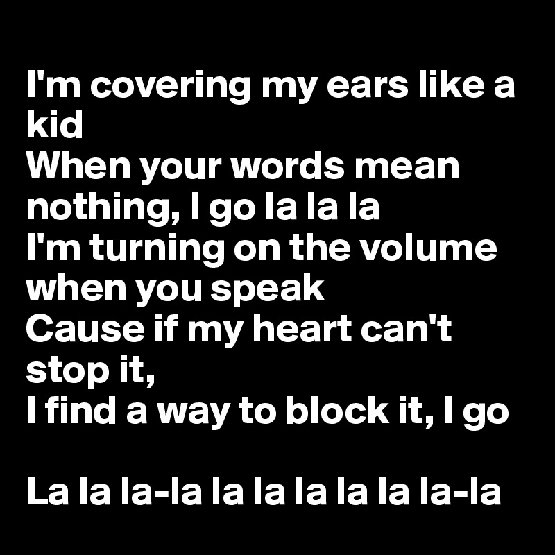 
I'm covering my ears like a kid
When your words mean nothing, I go la la la
I'm turning on the volume when you speak
Cause if my heart can't stop it,
I find a way to block it, I go

La la la-la la la la la la la-la
