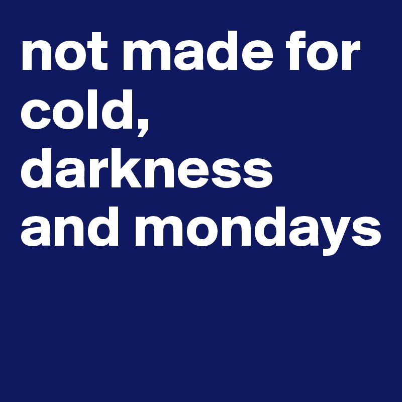 not made for cold, darkness and mondays

