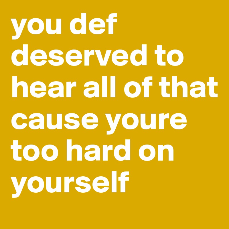 you def deserved to hear all of that cause youre too hard on yourself