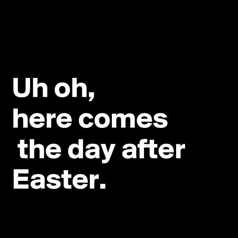 

Uh oh, 
here comes
 the day after Easter.

