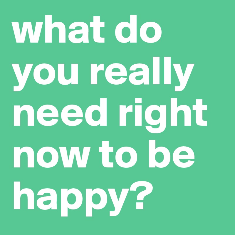what do you really need right now to be happy?