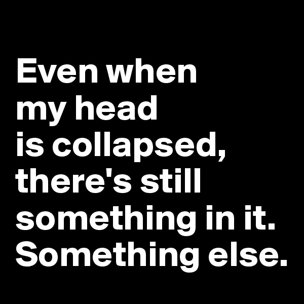 
Even when 
my head 
is collapsed, 
there's still something in it. Something else.