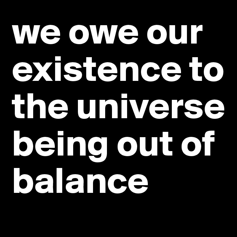 we owe our existence to the universe being out of balance