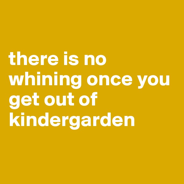 

there is no whining once you get out of kindergarden

