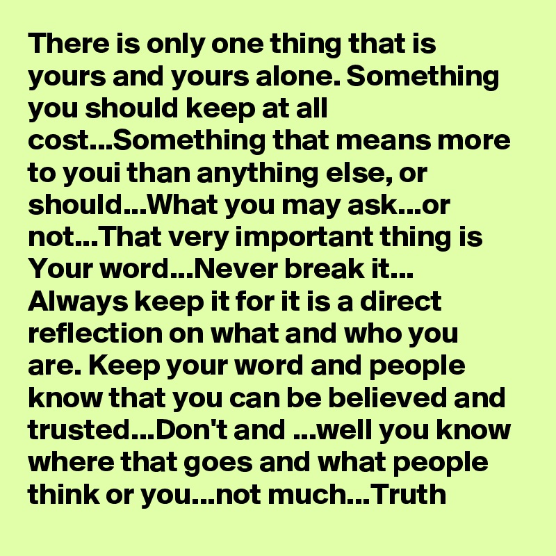There is only one thing that is yours and yours alone. Something you should keep at all cost...Something that means more to youi than anything else, or should...What you may ask...or not...That very important thing is
Your word...Never break it...
Always keep it for it is a direct reflection on what and who you are. Keep your word and people know that you can be believed and trusted...Don't and ...well you know where that goes and what people think or you...not much...Truth