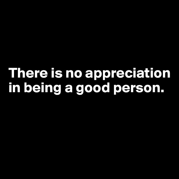 



There is no appreciation in being a good person. 



