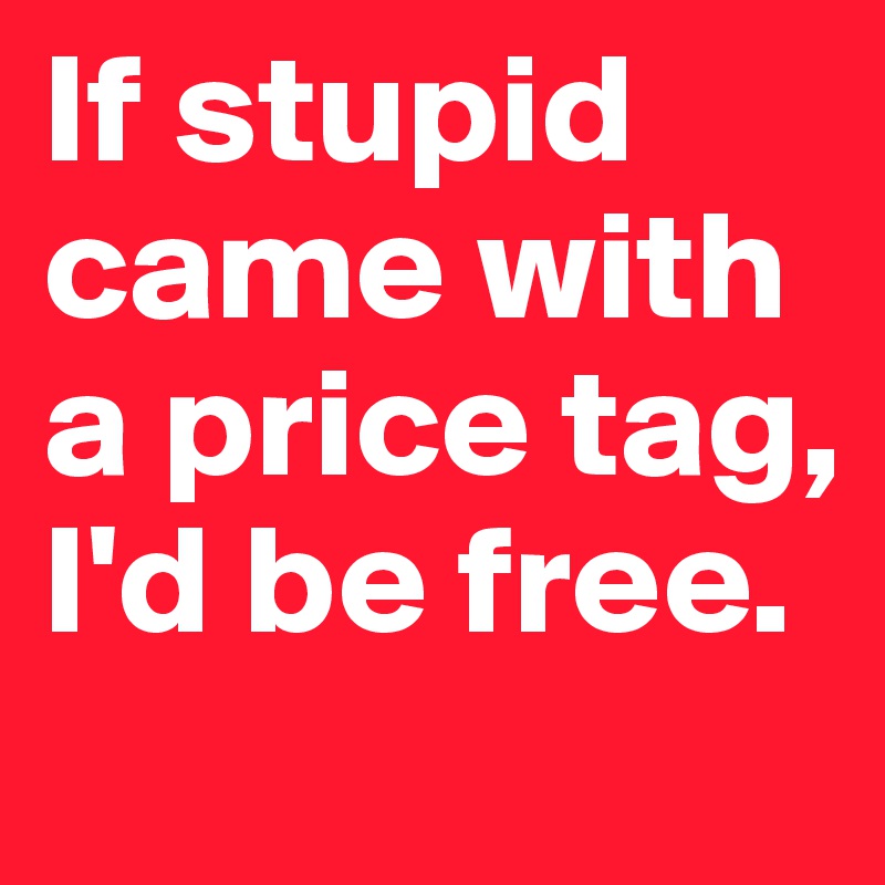 If stupid came with a price tag, I'd be free. 