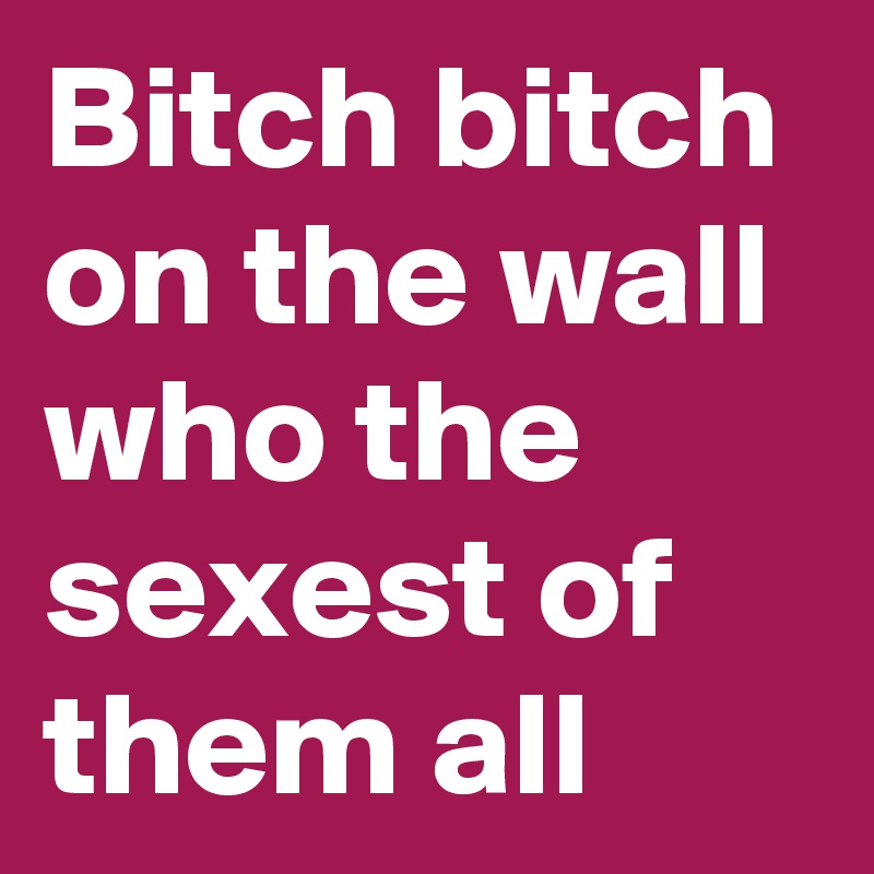 Bitch bitch on the wall who the sexest of them all