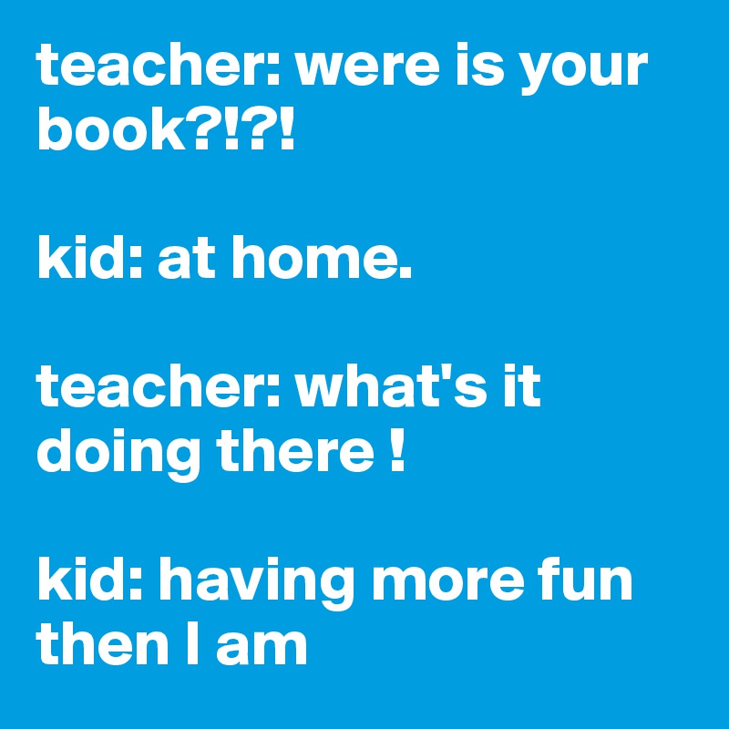 teacher: were is your book?!?!

kid: at home.

teacher: what's it doing there !

kid: having more fun then I am 