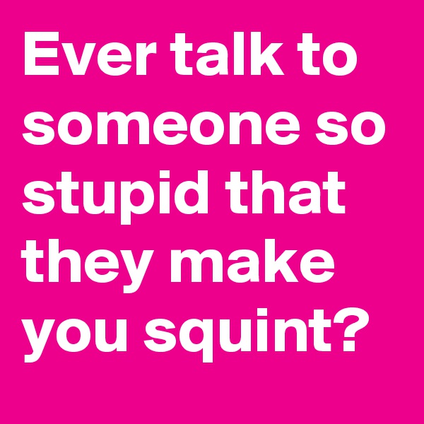 Ever talk to someone so stupid that they make you squint?