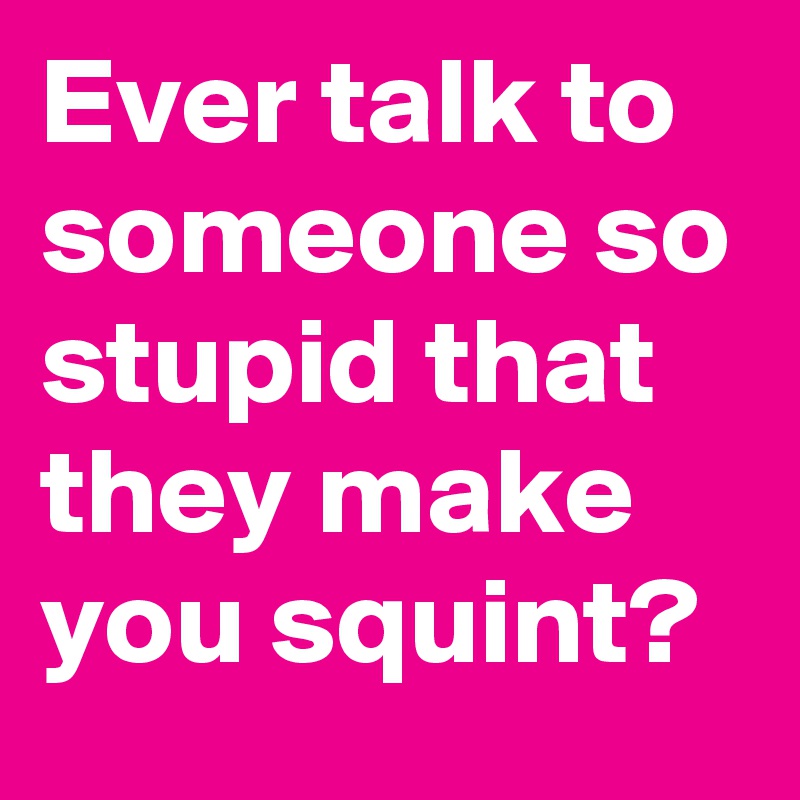 Ever talk to someone so stupid that they make you squint?