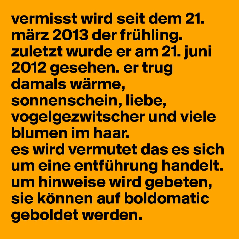 vermisst wird seit dem 21. märz 2013 der frühling. 
zuletzt wurde er am 21. juni 2012 gesehen. er trug damals wärme, sonnenschein, liebe, vogelgezwitscher und viele blumen im haar. 
es wird vermutet das es sich um eine entführung handelt. 
um hinweise wird gebeten, sie können auf boldomatic geboldet werden.