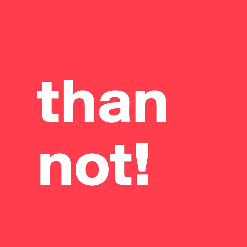     
  than
  not!