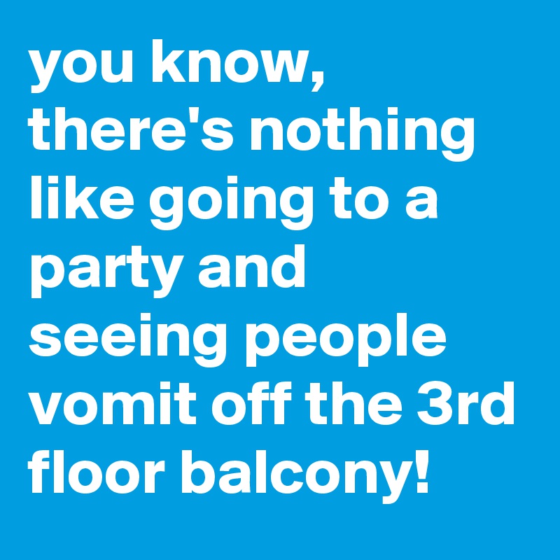 you know, there's nothing like going to a party and seeing people vomit off the 3rd floor balcony!