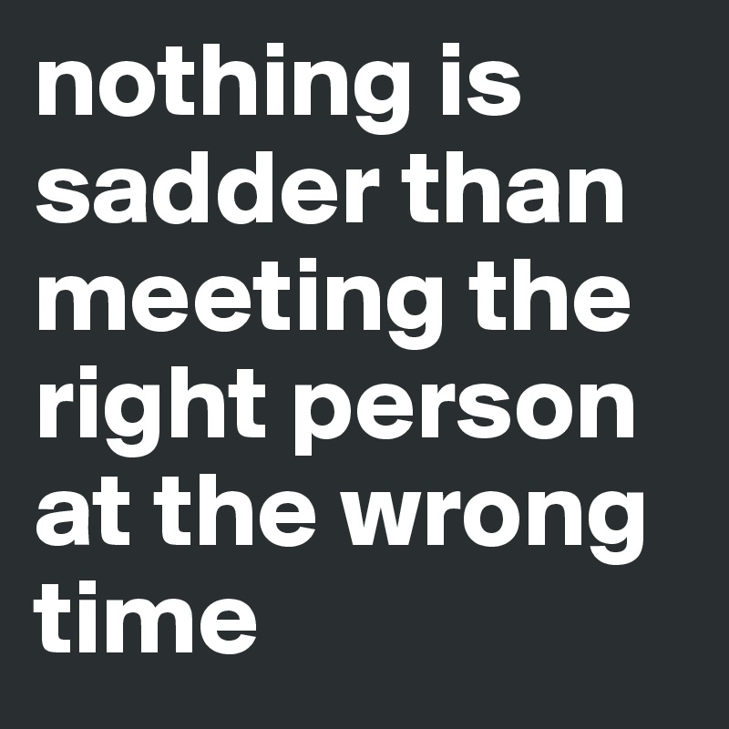nothing is sadder than meeting the right person at the wrong time 