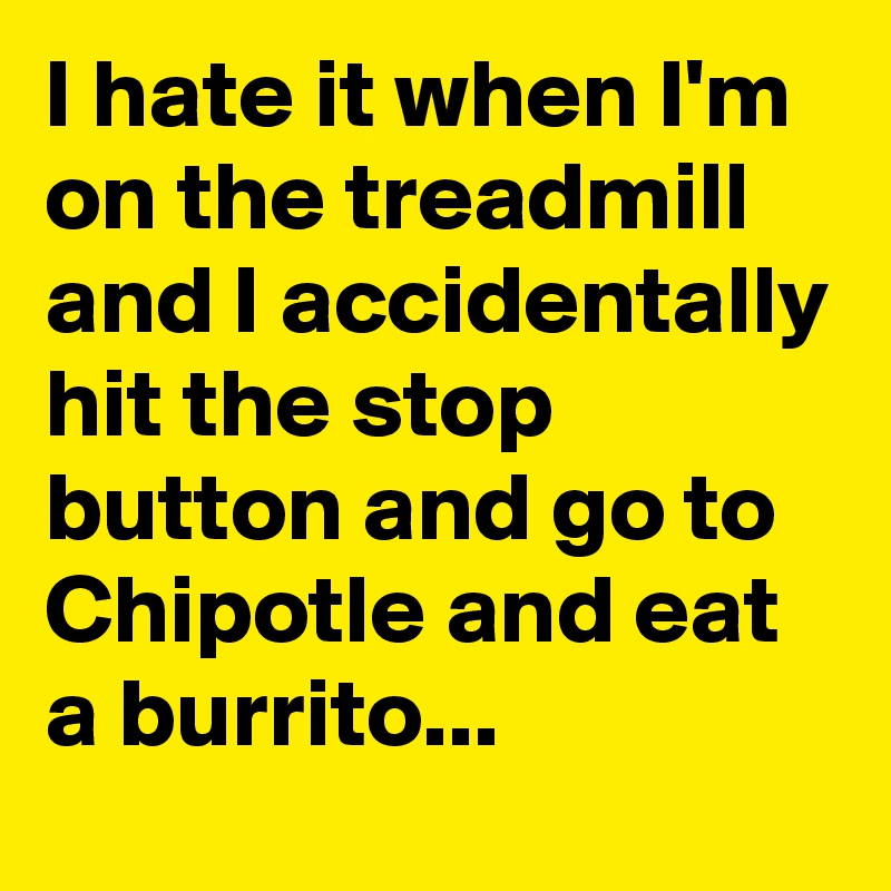 I hate it when I'm on the treadmill and I accidentally hit the stop button and go to Chipotle and eat a burrito...