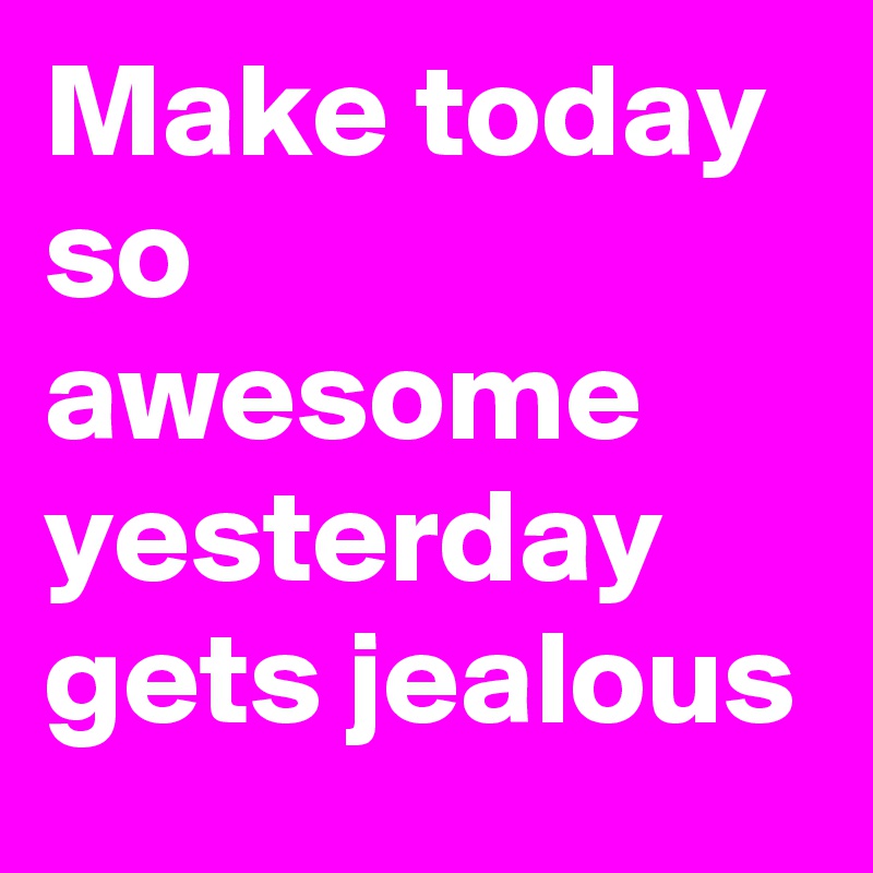 Make today so awesome
yesterday gets jealous