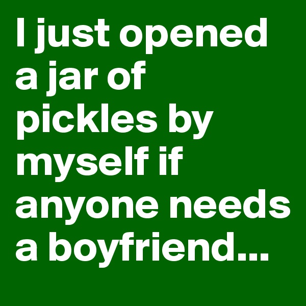 I just opened a jar of pickles by myself if anyone needs a boyfriend...