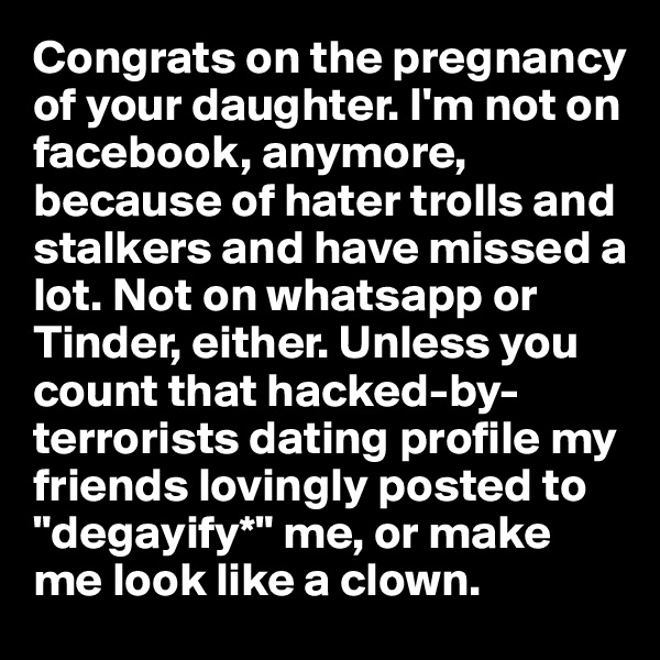 Congrats on the pregnancy of your daughter. I'm not on facebook, anymore, because of hater trolls and stalkers and have missed a lot. Not on whatsapp or Tinder, either. Unless you count that hacked-by-terrorists dating profile my friends lovingly posted to "degayify*" me, or make me look like a clown.