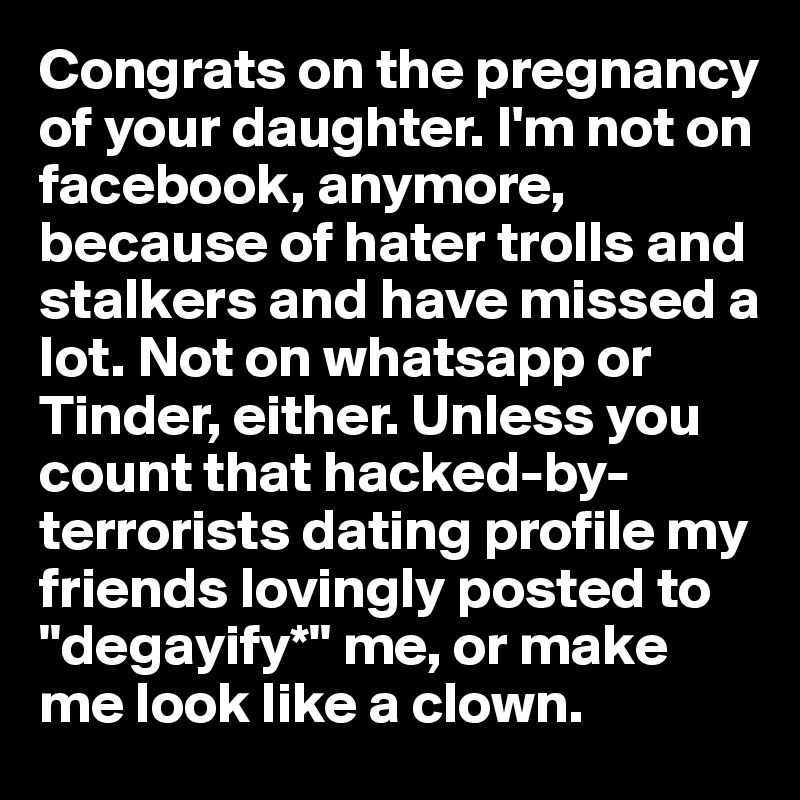 Congrats on the pregnancy of your daughter. I'm not on facebook, anymore, because of hater trolls and stalkers and have missed a lot. Not on whatsapp or Tinder, either. Unless you count that hacked-by-terrorists dating profile my friends lovingly posted to "degayify*" me, or make me look like a clown.