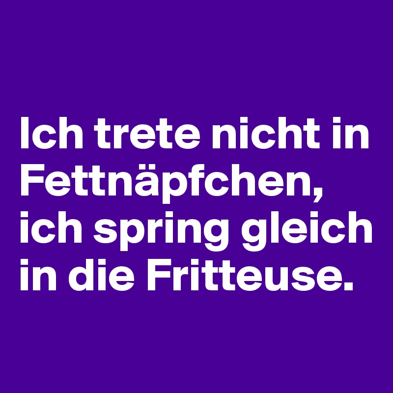 

Ich trete nicht in Fettnäpfchen, ich spring gleich in die Fritteuse.
