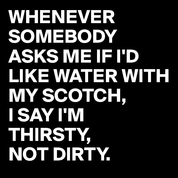 WHENEVER SOMEBODY ASKS ME IF I'D LIKE WATER WITH MY SCOTCH,
I SAY I'M  THIRSTY,
NOT DIRTY.