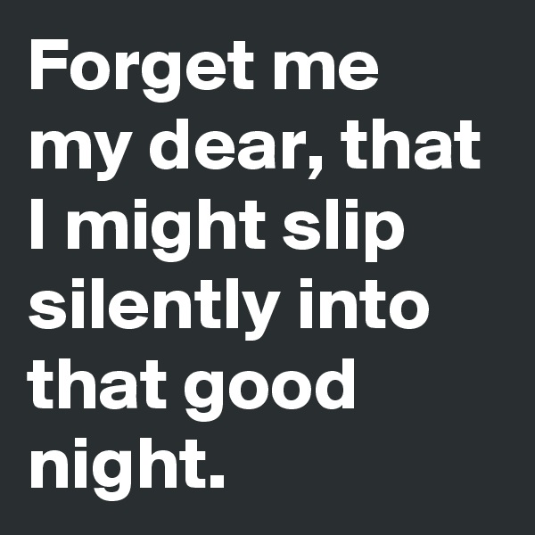 Forget me my dear, that I might slip silently into that good night.