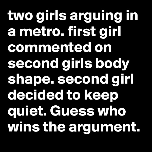 two girls arguing in a metro. first girl commented on second girls body shape. second girl decided to keep quiet. Guess who wins the argument.