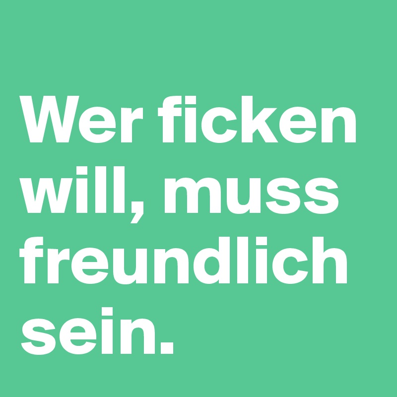 
Wer ficken will, muss freundlich sein.