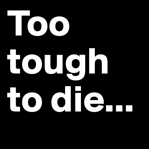 Too tough to die...