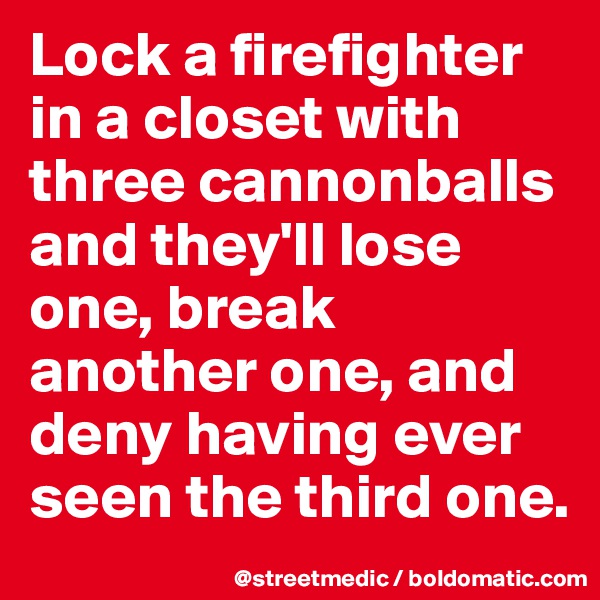 Lock a firefighter in a closet with three cannonballs and they'll lose one, break another one, and deny having ever seen the third one.