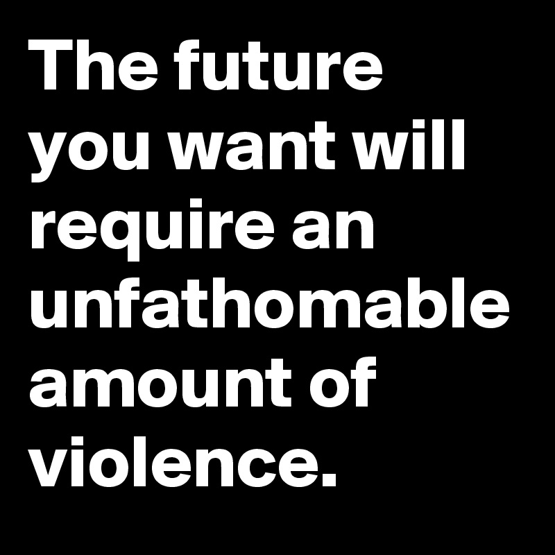 The future you want will require an unfathomable amount of violence.