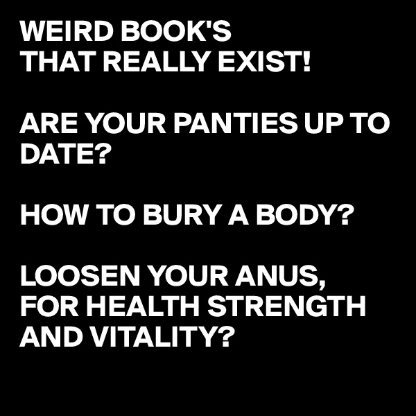 WEIRD BOOK'S
THAT REALLY EXIST!

ARE YOUR PANTIES UP TO DATE?

HOW TO BURY A BODY?

LOOSEN YOUR ANUS,
FOR HEALTH STRENGTH AND VITALITY?
