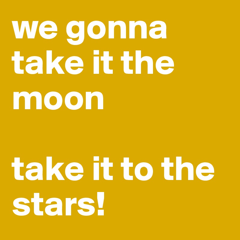 we gonna take it the moon

take it to the stars!